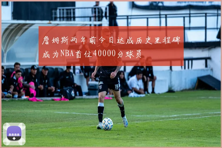 詹姆斯两年前今日达成历史里程碑成为NBA首位40000分球员