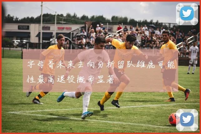 字母哥未来去向分析留队雄鹿可能性最高退役概率显著