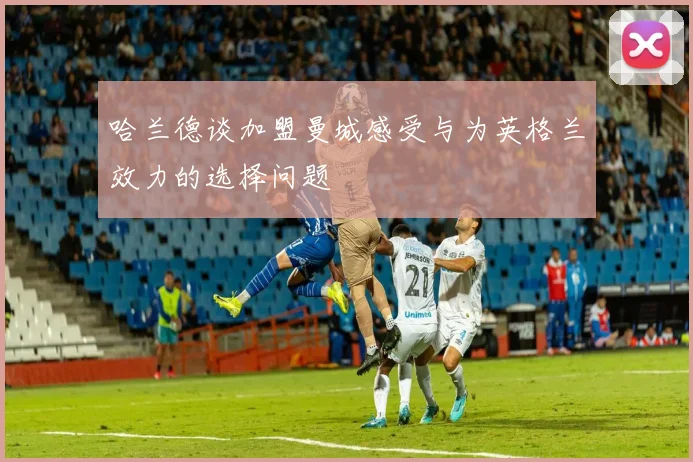 哈兰德谈加盟曼城感受与为英格兰效力的选择问题
