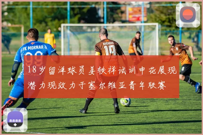 18岁留洋球员姜轶祥试训申花展现潜力现效力于塞尔维亚青年联赛