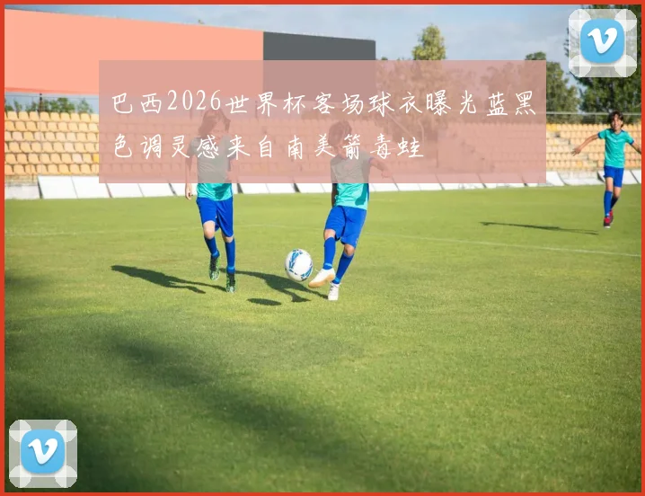 巴西2026世界杯客场球衣曝光蓝黑色调灵感来自南美箭毒蛙