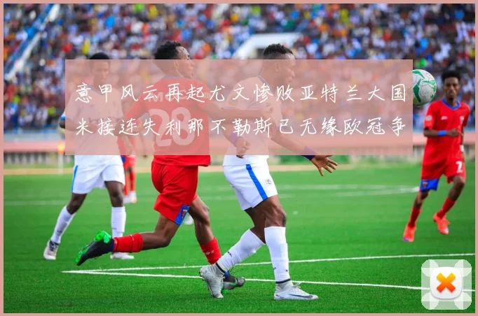 意甲风云再起尤文惨败亚特兰大国米接连失利那不勒斯已无缘欧冠争夺