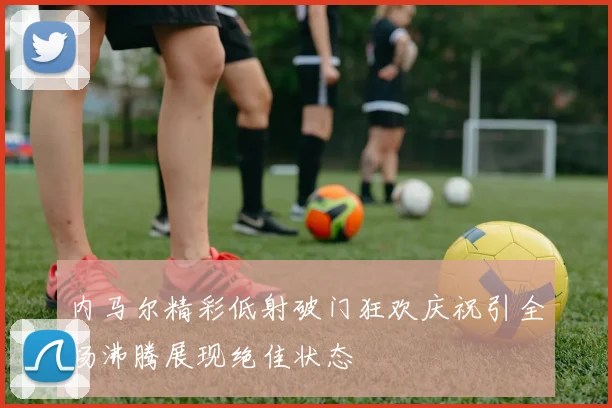 内马尔精彩低射破门狂欢庆祝引全场沸腾展现绝佳状态