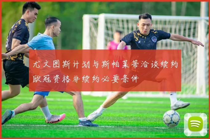 尤文图斯计划与斯帕莱蒂洽谈续约欧冠资格非续约必要条件
