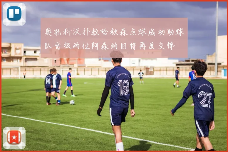 奥孔科沃扑救哈钦森点球成功助球队晋级两位阿森纳旧将再度交锋