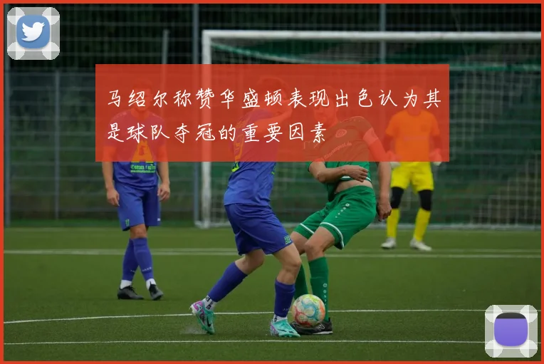 马绍尔称赞华盛顿表现出色认为其是球队夺冠的重要因素
