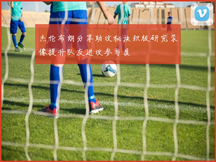 杰伦布朗分享助攻秘诀积极研究录像提升队友进攻参与度