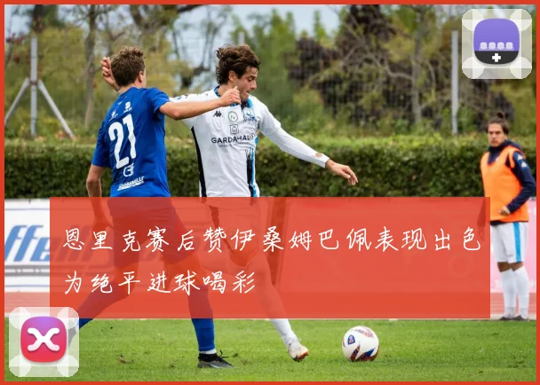 恩里克赛后赞伊桑姆巴佩表现出色为绝平进球喝彩