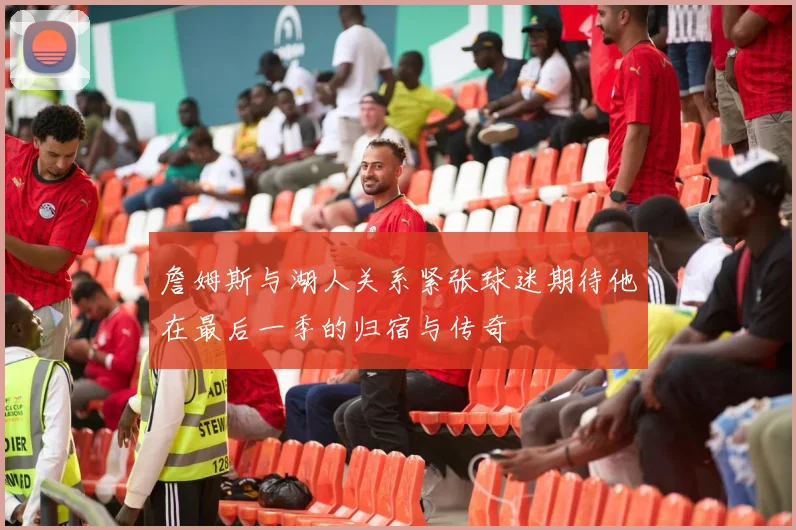 詹姆斯与湖人关系紧张球迷期待他在最后一季的归宿与传奇