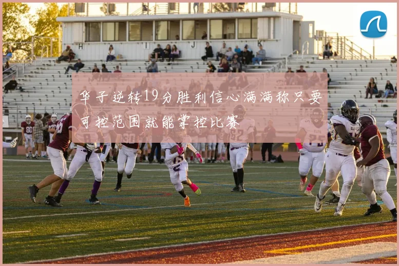 华子逆转19分胜利信心满满称只要可控范围就能掌控比赛