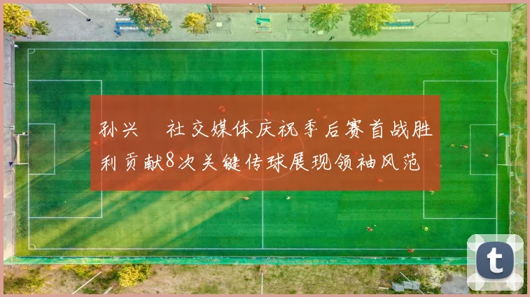 孙兴慜社交媒体庆祝季后赛首战胜利贡献8次关键传球展现领袖风范