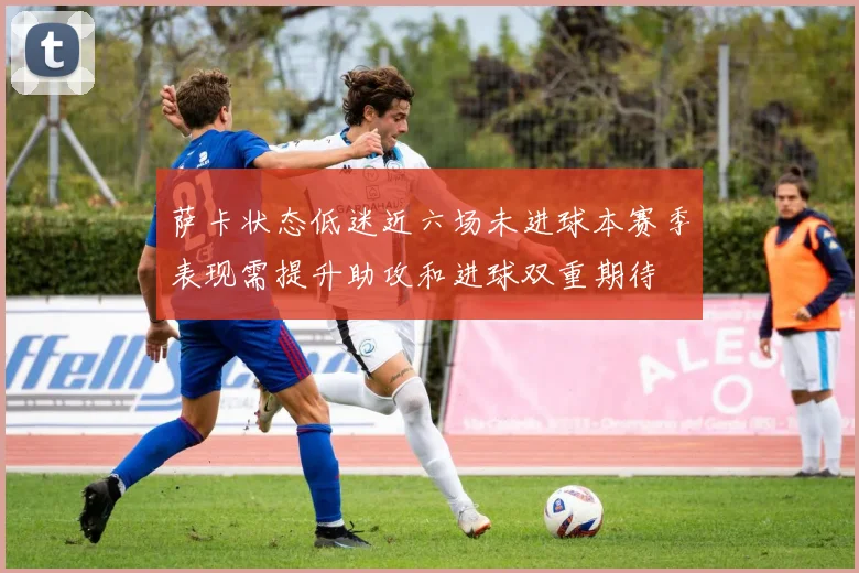 萨卡状态低迷近六场未进球本赛季表现需提升助攻和进球双重期待