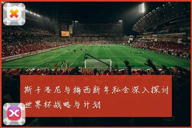 斯卡洛尼与梅西新年私会深入探讨世界杯战略与计划