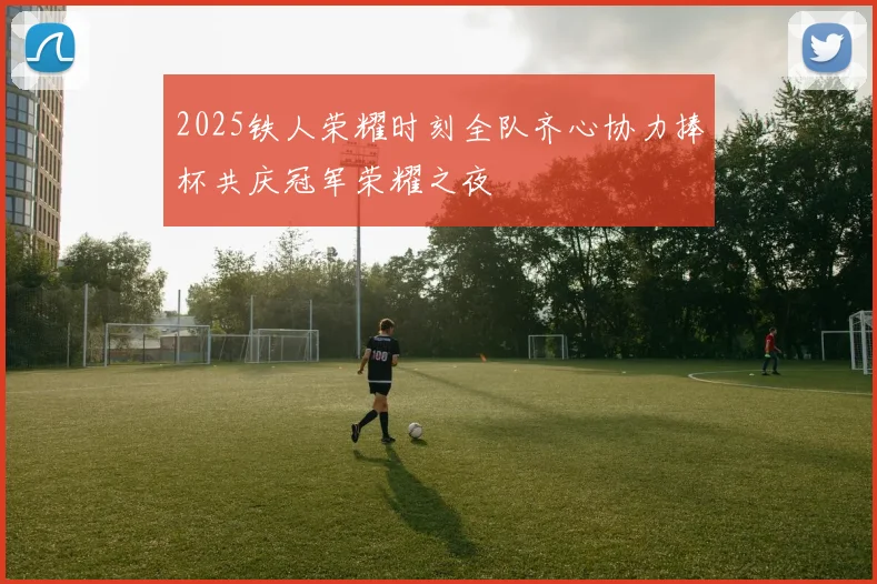 2025铁人荣耀时刻全队齐心协力捧杯共庆冠军荣耀之夜