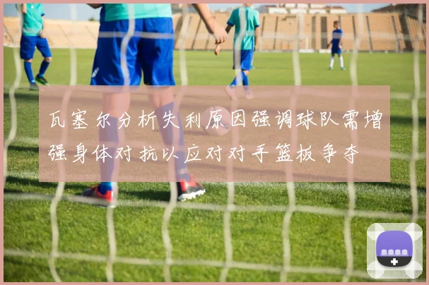瓦塞尔分析失利原因强调球队需增强身体对抗以应对对手篮板争夺