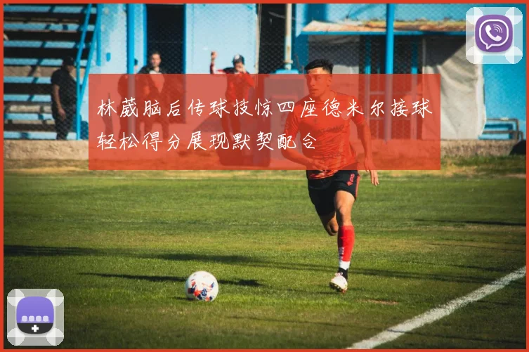 林葳脑后传球技惊四座德米尔接球轻松得分展现默契配合