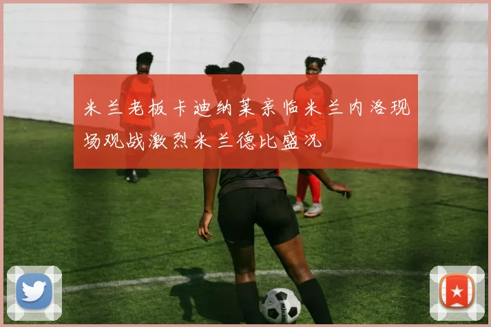 米兰老板卡迪纳莱亲临米兰内洛现场观战激烈米兰德比盛况