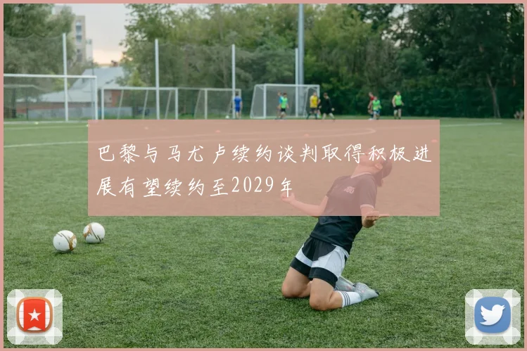 巴黎与马尤卢续约谈判取得积极进展有望续约至2029年